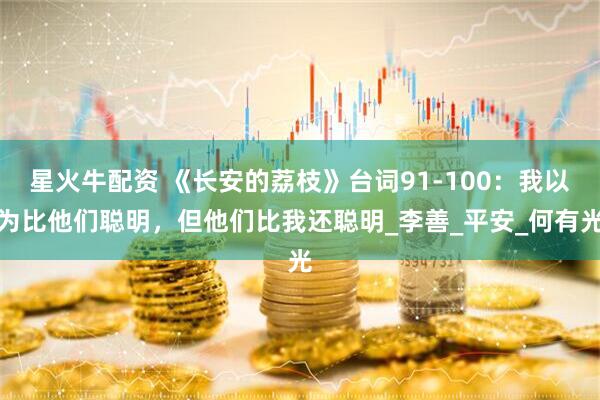 星火牛配资 《长安的荔枝》台词91-100：我以为比他们聪明，但他们比我还聪明_李善_平安_何有光