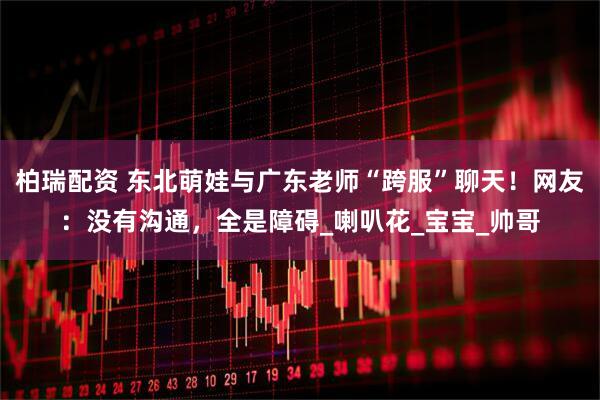 柏瑞配资 东北萌娃与广东老师“跨服”聊天！网友：没有沟通，全是障碍_喇叭花_宝宝_帅哥