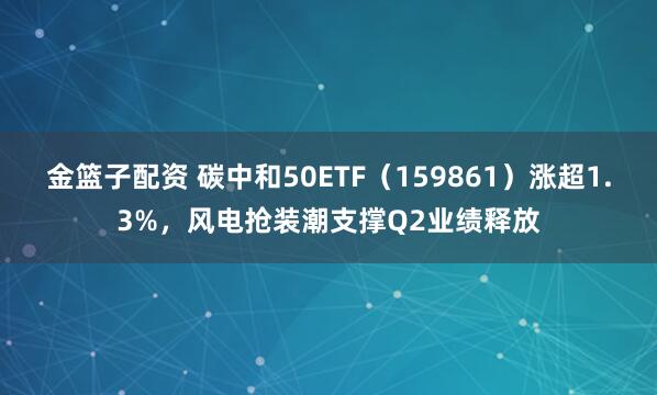 金篮子配资 碳中和50ETF（159861）涨超1.3%，风电抢装潮支撑Q2业绩释放