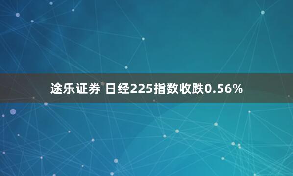 途乐证券 日经225指数收跌0.56%