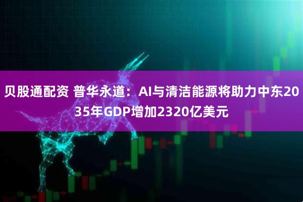 贝股通配资 普华永道：AI与清洁能源将助力中东2035年GDP增加2320亿美元