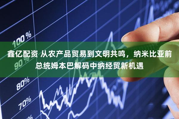 鑫亿配资 从农产品贸易到文明共鸣，纳米比亚前总统姆本巴解码中纳经贸新机遇