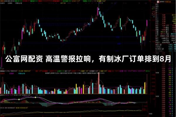 公富网配资 高温警报拉响，有制冰厂订单排到8月