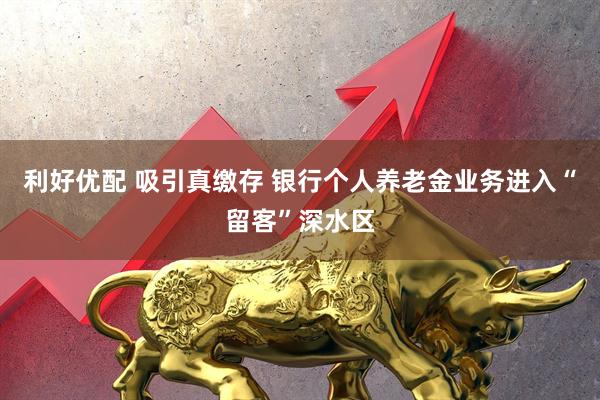 利好优配 吸引真缴存 银行个人养老金业务进入“留客”深水区