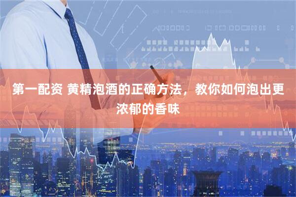 第一配资 黄精泡酒的正确方法，教你如何泡出更浓郁的香味