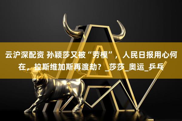 云沪深配资 孙颖莎又被“劳模”，人民日报用心何在，拉斯维加斯再渡劫？_莎莎_奥运_乒乓