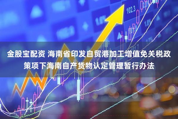 金股宝配资 海南省印发自贸港加工增值免关税政策项下海南自产货物认定管理暂行办法