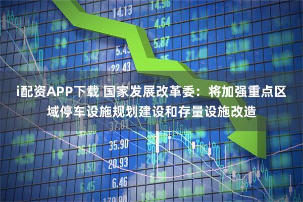 i配资APP下载 国家发展改革委：将加强重点区域停车设施规划建设和存量设施改造