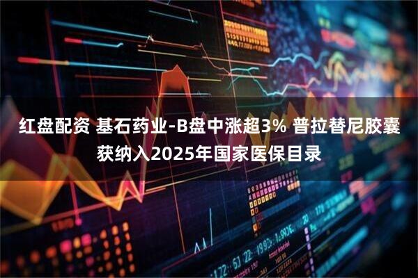 红盘配资 基石药业-B盘中涨超3% 普拉替尼胶囊获纳入2025年国家医保目录