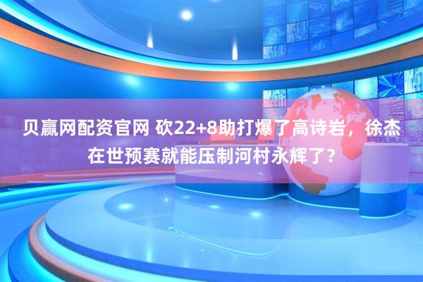 贝赢网配资官网 砍22+8助打爆了高诗岩，徐杰在世预赛就能压制河村永辉了？