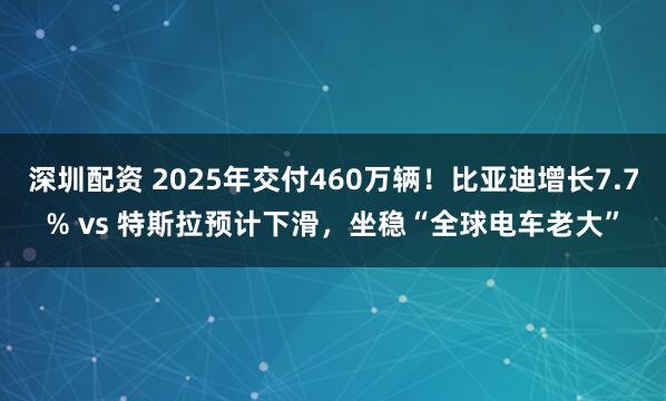 深圳配资 2025年交付460万辆！比亚迪增长7.7% vs 特斯拉预计下滑，坐稳“全球电车老大”