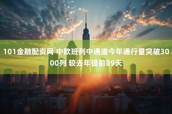 101金融配资网 中欧班列中通道今年通行量突破3000列 较去年提前39天