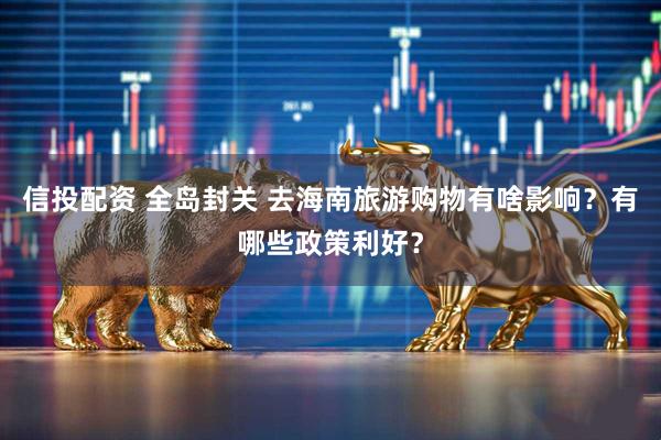信投配资 全岛封关 去海南旅游购物有啥影响？有哪些政策利好？
