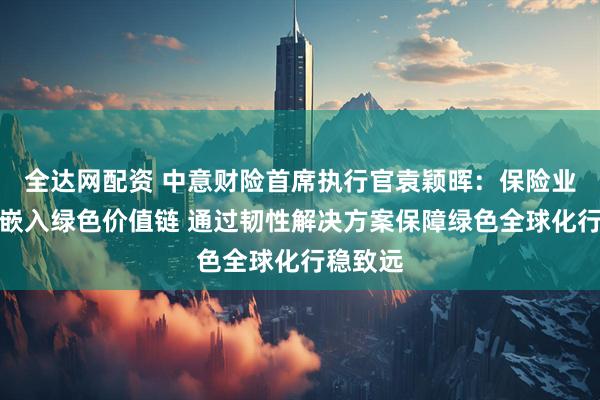 全达网配资 中意财险首席执行官袁颖晖：保险业应主动嵌入绿色价值链 通过韧性解决方案保障绿色全球化行稳致远