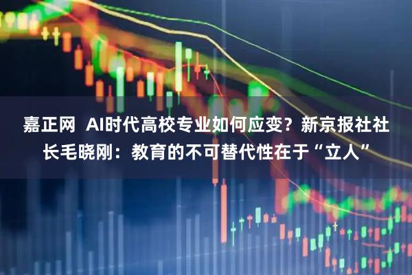 嘉正网  AI时代高校专业如何应变？新京报社社长毛晓刚：教育的不可替代性在于“立人”