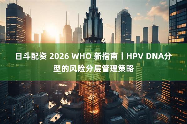 日斗配资 2026 WHO 新指南丨HPV DNA分型的风险分层管理策略