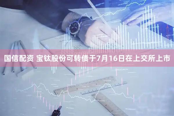 国信配资 宝钛股份可转债于7月16日在上交所上市