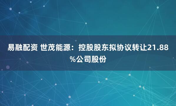 易融配资 世茂能源：控股股东拟协议转让21.88%公司股份